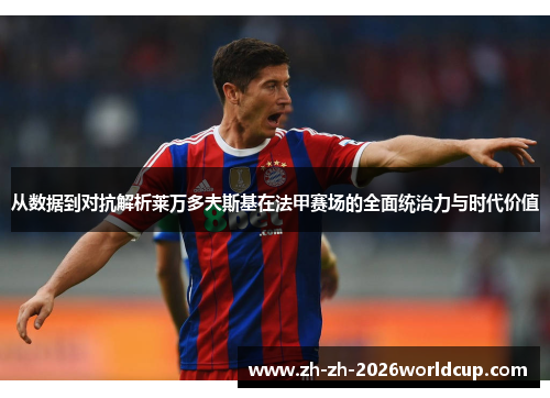 从数据到对抗解析莱万多夫斯基在法甲赛场的全面统治力与时代价值 从数据到对抗解析莱万多夫斯基在法甲赛场的全面统治力与时代价值