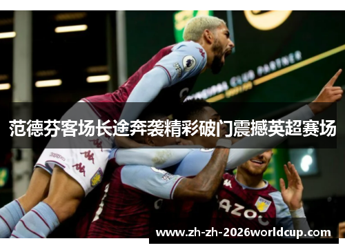 范德芬客场长途奔袭精彩破门震撼英超赛场 范德芬客场长途奔袭精彩破门震撼英超赛场