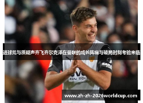 进球荒与质疑声齐飞齐尔克泽在曼联的成长阵痛与破局时刻考验来临