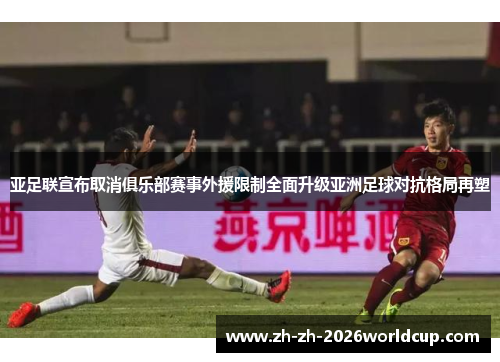 亚足联宣布取消俱乐部赛事外援限制全面升级亚洲足球对抗格局再塑