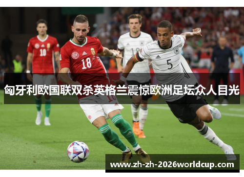 匈牙利欧国联双杀英格兰震惊欧洲足坛众人目光 匈牙利欧国联双杀英格兰震惊欧洲足坛众人目光