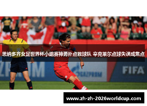 恩纳多齐女足世界杯小组赛神勇扑点救球队 辛克莱尔点球失误成焦点 恩纳多齐女足世界杯小组赛神勇扑点救球队 辛克莱尔点球失误成焦点